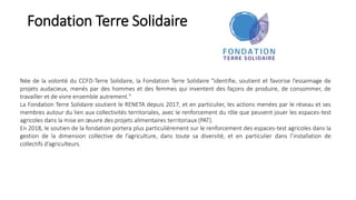 Fondation Terre Solidaire
Née de la volonté du CCFD-Terre Solidaire, la Fondation Terre Solidaire "identifie, soutient et favorise l’essaimage de
projets audacieux, menés par des hommes et des femmes qui inventent des façons de produire, de consommer, de
travailler et de vivre ensemble autrement."
La Fondation Terre Solidaire soutient le RENETA depuis 2017, et en particulier, les actions menées par le réseau et ses
membres autour du lien aux collectivités territoriales, avec le renforcement du rôle que peuvent jouer les espaces-test
agricoles dans la mise en œuvre des projets alimentaires territoriaux (PAT).
En 2018, le soutien de la fondation portera plus particulièrement sur le renforcement des espaces-test agricoles dans la
gestion de la dimension collective de l’agriculture, dans toute sa diversité, et en particulier dans l’installation de
collectifs d’agriculteurs.
 