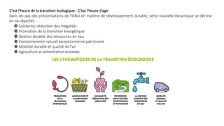 C'est l'heure de la transition écologique : C’est l'heure d'agir
Dans les pas des préconisations de l'ONU en matière de développement durable, cette nouvelle dynamique se décline
en six objectifs :
 Solidarité, réduction des inégalités
 Promotion de la transition énergétique
 Gestion durable des ressources en eau
 Environnement naturel exceptionnel et patrimoine
 Mobilité durable et qualité de l’air
 Agriculture et alimentation durables
 