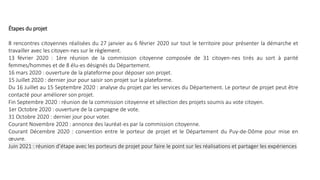 Étapes du projet
8 rencontres citoyennes réalisées du 27 janvier au 6 février 2020 sur tout le territoire pour présenter la démarche et
travailler avec les citoyen-nes sur le règlement.
13 février 2020 : 1ère réunion de la commission citoyenne composée de 31 citoyen-nes tirés au sort à parité
femmes/hommes et de 8 élu-es désignés du Département.
16 mars 2020 : ouverture de la plateforme pour déposer son projet.
15 Juillet 2020 : dernier jour pour saisir son projet sur la plateforme.
Du 16 Juillet au 15 Septembre 2020 : analyse du projet par les services du Département. Le porteur de projet peut être
contacté pour améliorer son projet.
Fin Septembre 2020 : réunion de la commission citoyenne et sélection des projets soumis au vote citoyen.
1er Octobre 2020 : ouverture de la campagne de vote.
31 Octobre 2020 : dernier jour pour voter.
Courant Novembre 2020 : annonce des lauréat-es par la commission citoyenne.
Courant Décembre 2020 : convention entre le porteur de projet et le Département du Puy-de-Dôme pour mise en
œuvre.
Juin 2021 : réunion d’étape avec les porteurs de projet pour faire le point sur les réalisations et partager les expériences
 