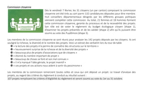 Commission citoyenne
Dès le vendredi 7 février, les 31 citoyens (un par canton) composant la commission
citoyenne ont été tirés au sort parmi 132 candidatures déposées pour être membre.
Huit conseillers départementaux désignés par les différents groupes politiques
viennent compléter cette commission. Au total, 21 femmes et 18 hommes forment
cette commission citoyenne, garante du processus et de la recevabilité des projets.
Son rôle est de voter le règlement du budget écologique citoyen (étape 1),
d’examiner les projets présentés et de les valider (étape 2) afin qu’ils puissent être
soumis au vote des Puydômois (étape 3).
Les membres de la commission citoyenne se sont réunis pour analyser les 142 projets déposés par les citoyens. Ils ont
souligné la richesse, la diversité et le nombre des projets. Voici un extrait des verbatim lors du tour de table
 « la lecture des projets m’a permis de connaître des structures sur le territoire »
 « heureusement surprise de la richesse et de la diversité des projets »
 « beaucoup plus de projets d’associations que de citoyens »
 « étonné du nombre important de projet »
 « beaucoup de choses se font et son mal connues »
 « il m’a manqué l’idée géniale, le projet inventif »
 « ces projets et ces actions nous aident à sortir du pessimisme »
Les membres de la commission remercient toutes celles et ceux qui ont déposé un projet. Le travail d’analyse des
projets, au regard des critères du règlement à conduit au résultat suivant :
107 projets remplissent les critères d’éligibilité du règlement et seront soumis au vote du 1er au 31 octobre.
 
