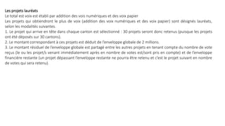 Les projets lauréats
Le total est voix est établi par addition des vois numériques et des voix papier
Les projets qui obtiendront le plus de voix (addition des voix numériques et des voix papier) sont désignés lauréats,
selon les modalités suivantes.
1. Le projet qui arrive en tête dans chaque canton est sélectionné : 30 projets seront donc retenus (puisque les projets
ont été déposés sur 30 cantons).
2. Le montant correspondant à ces projets est déduit de l’enveloppe globale de 2 millions.
3. Le montant résiduel de l’enveloppe globale est partagé entre les autres projets en tenant compte du nombre de vote
reçus (le ou les projet/s venant immédiatement après en nombre de votes est/sont pris en compte) et de l’enveloppe
financière restante (un projet dépassant l’enveloppe restante ne pourra être retenu et c’est le projet suivant en nombre
de votes qui sera retenu).
 