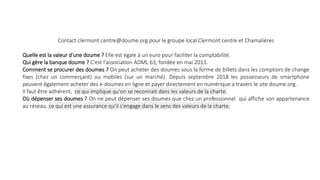 Contact clermont.centre@doume.org pour le groupe local Clermont centre et Chamalières
Quelle est la valeur d'une doume ? Elle est égale à un euro pour faciliter la comptabilité.
Qui gère la banque doume ? C'est l'association ADML 63, fondée en mai 2013.
Comment se procurer des doumes ? On peut acheter des doumes sous la forme de billets dans les comptoirs de change
fixes (chez un commerçant) ou mobiles (sur un marché). Depuis septembre 2018 les possesseurs de smartphone
peuvent également acheter des e-doumes en ligne et payer directement en numérique à travers le site doume.org.
Il faut être adhérent, ce qui implique qu'on se reconnait dans les valeurs de la charte.
Où dépenser ses doumes ? On ne peut dépenser ses doumes que chez un professionnel qui affiche son appartenance
au réseau, ce qui est une assurance qu'il s'engage dans le sens des valeurs de la charte.
 