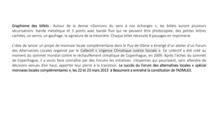 Graphisme des billets : Autour de la devise «Donnons du sens à nos échanges », les billets auront plusieurs
sécurisations: bande métallique et 3 points avec bande fluo qui ne peuvent être photocopiée, des petites lettres
cachées, un vernis, un gaufrage, la signature de la trésorière. Chaque billet nécessite 8 passages en imprimerie.
L’idée de lancer un projet de monnaie locale complémentaire dans le Puy-de-Dôme a émergé d’un atelier d’un Forum
des Alternatives Locales organisé par le Collectif « Urgence Climatique Justice Sociale ». Ce collectif a été créé au
moment du sommet mondial contre le réchauffement climatique de Copenhague, en 2009. Après l’échec du sommet
de Copenhague, il a voulu faire connaître par des Forums les initiatives citoyennes qui pourraient, sans attendre de
décisions venues d’en haut, apporter leur pierre à la transition. Le succès du Forum des alternatives locales « spécial
monnaies locales complémentaires », les 22 et 23 mars 2013 à Beaumont a entraîné la constitution de l’ADML63.
 