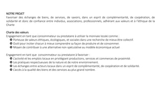 NOTRE PROJET
Favoriser des échanges de biens, de services, de savoirs, dans un esprit de complémentarité, de coopération, de
solidarité et donc de confiance entre individus, associations, professionnels, adhérant aux valeurs et à l’éthique de la
Charte
Charte des valeurs
Engagement en tant que consommateur ou prestataire à utiliser la monnaie locale comme :
 Porteuse de valeurs éthiques, écologiques, et sociales dans une recherche de mieux être collectif.
 Outil pour inciter chacun à mieux comprendre sa façon de produire et de consommer.
 Moyen de contribuer à une alternative non-spéculative au modèle économique actuel
Engagement en tant que consommateur ou prestataire à favoriser :
 L’activité et les emplois locaux en privilégiant productions, services et commerces de proximité.
 Les pratiques respectueuses de la nature et de notre environnement.
 Les échanges entre acteurs locaux dans un esprit de complémentarité, de coopération et de solidarité.
 L’accès à la qualité des biens et des services au plus grand nombre.
 