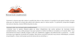 Comment la doume peut-elle mettre la qualité des biens et des services à la portée du plus grand nombre, tel que
prévu par nos statuts et la charte des valeurs de la doume, avec le « bonus social » ? La personne, lorsqu’elle changera
ses euros en doumes, recevra 50% de doumes en plus.
Comment créer une monnaie locale complémentaire?
« Comme nous le savions d’avance grâce au retour d’expérience des autres porteurs de monnaies locales
complémentaires, il nous a fallu presque 2 ans pour parvenir à mettre les billets en circulation, le 17 janvier 2015. Il y a
énormément de choses à décider, de gens à aller voir, d’adhérents à gagner, de professionnels à convaincre… Il a fallu
du temps nous organiser et prendre de l’ampleur. Nous étions conscients que plus nous serions méthodiques, constants
et participatifs, et plus notre projet aurait de chances de se concrétiser. »
 