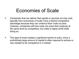 Economies of Scale
   Companies that can deliver their goods or services at a low cost,
    typically from economies of scale, have a distinct competitive
    advantage because they can undercut their rivals on price.
    Likewise, companies with low costs can price their products at
    the same level as competitors, but make a higher profit while
    doing so.

   This type of moat creates a significant barrier to entry, since a
    prohibitively large amount of capital is often required to achieve a
    size needed to be competitive in a market.
 