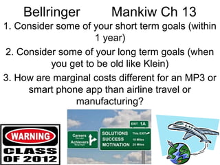 Bellringer

Mankiw Ch 13

1. Consider some of your short term goals (within
1 year)
2. Consider some of your long term goals (when
you get to be old like Klein)
3. How are marginal costs different for an MP3 or
smart phone app than airline travel or
manufacturing?

 