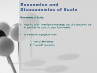 Economies and
Diseconomies of Scale
Economies of Scale:
•

Anything which minimises the average cost of production in the
long run as the scale of output is increased.

•

Its measured in physical terms
1) Internal Economies
2) External Economies

 