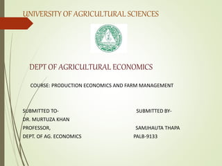 UNIVERSITY OF AGRICULTURAL SCIENCES
DEPT OF AGRICULTURAL ECONOMICS
COURSE: PRODUCTION ECONOMICS AND FARM MANAGEMENT
SUBMITTED TO- SUBMITTED BY-
DR. MURTUZA KHAN
PROFESSOR, SAMJHAUTA THAPA
DEPT. OF AG. ECONOMICS PALB-9133
 