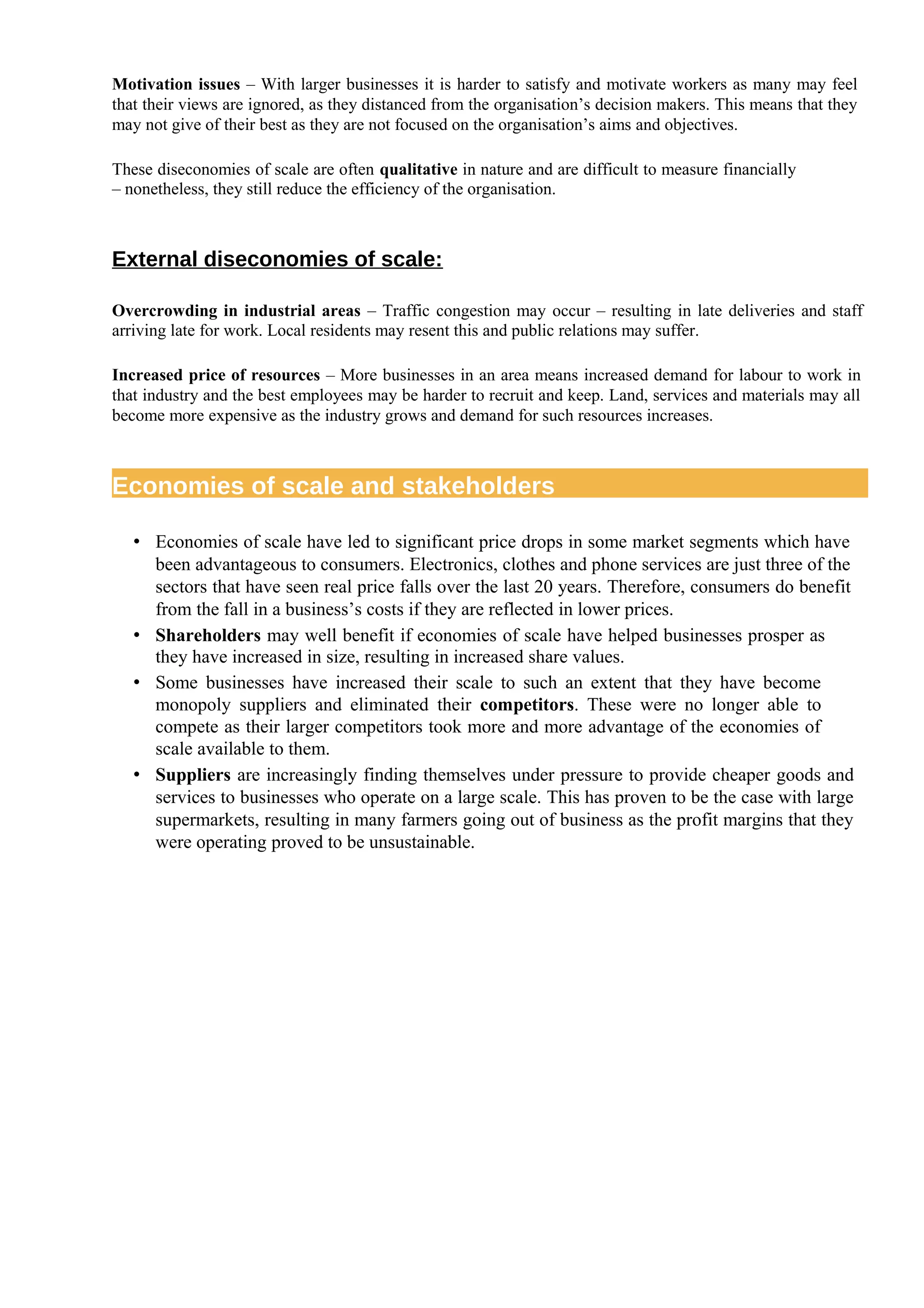 Motivation issues – With larger businesses it is harder to satisfy and motivate workers as many may feel
that their views are ignored, as they distanced from the organisation’s decision makers. This means that they
may not give of their best as they are not focused on the organisation’s aims and objectives.
These diseconomies of scale are often qualitative in nature and are difficult to measure financially
– nonetheless, they still reduce the efficiency of the organisation.
External diseconomies of scale:
Overcrowding in industrial areas – Traffic congestion may occur – resulting in late deliveries and staff
arriving late for work. Local residents may resent this and public relations may suffer.
Increased price of resources – More businesses in an area means increased demand for labour to work in
that industry and the best employees may be harder to recruit and keep. Land, services and materials may all
become more expensive as the industry grows and demand for such resources increases.
Economies of scale and stakeholders
• Economies of scale have led to significant price drops in some market segments which have
been advantageous to consumers. Electronics, clothes and phone services are just three of the
sectors that have seen real price falls over the last 20 years. Therefore, consumers do benefit
from the fall in a business’s costs if they are reflected in lower prices.
• Shareholders may well benefit if economies of scale have helped businesses prosper as
they have increased in size, resulting in increased share values.
• Some businesses have increased their scale to such an extent that they have become
monopoly suppliers and eliminated their competitors. These were no longer able to
compete as their larger competitors took more and more advantage of the economies of
scale available to them.
• Suppliers are increasingly finding themselves under pressure to provide cheaper goods and
services to businesses who operate on a large scale. This has proven to be the case with large
supermarkets, resulting in many farmers going out of business as the profit margins that they
were operating proved to be unsustainable.
 