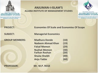 PROJECT:  Economies Of Scale and Economies Of Scope SUBJECT:   Managerial Economics GROUP MEMBERS:   Madhura Donde (10)   Nadeem Ahmad Khan (19)   Faisal Memon  (29)   Nuzhat Memon  (30)  Farhan Roshan (39)   Shazia Shaikh (49)   Anju Yadav (60) PROFESSOR:  Mr. M.P. REGE ANJUMAN-I-ISLAM’S ALLANA INSTITUTE OF MANAGEMENT STUDIES 