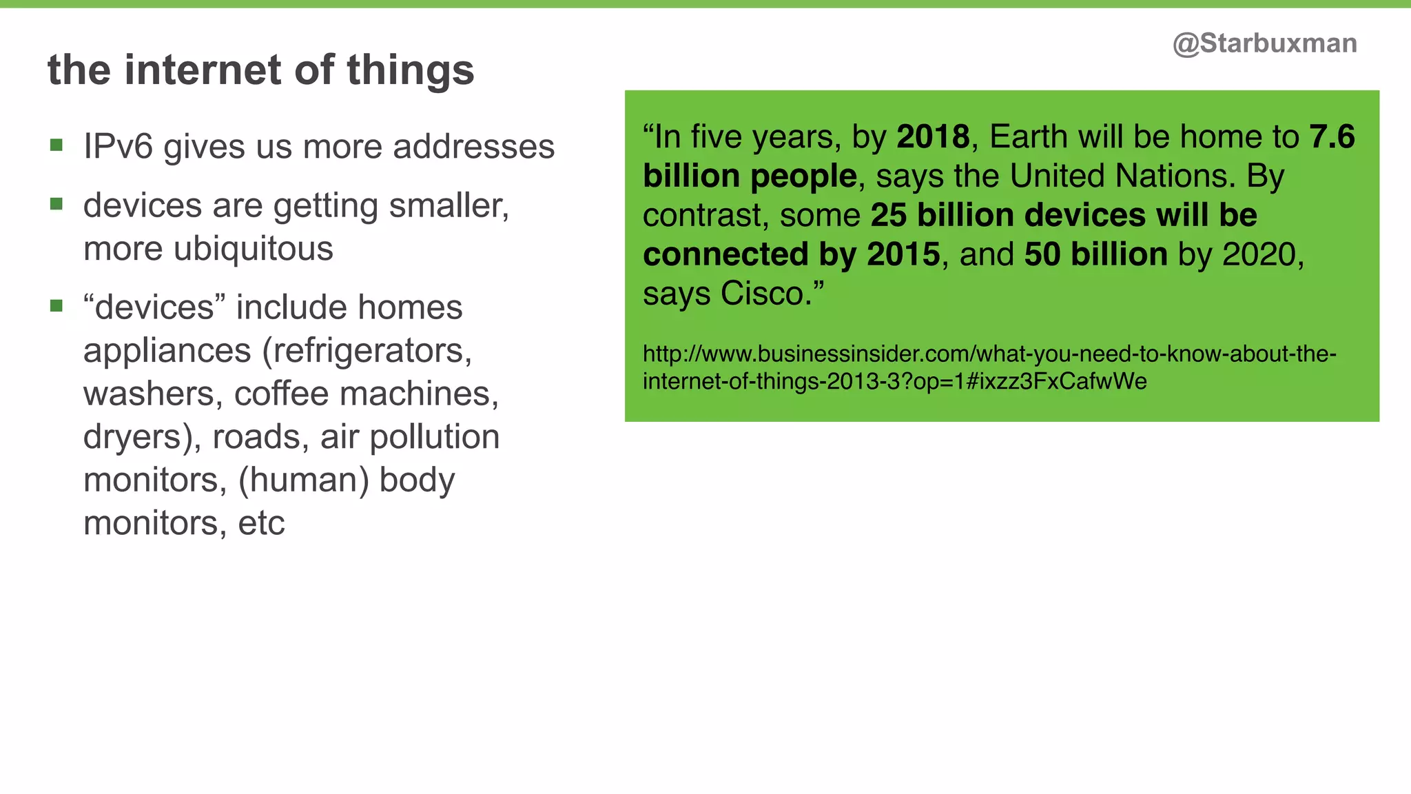 the internet of things @Starbuxman 
“In five years, by 2018, Earth will be home to 7.6 
billion people, says the United Nations. By 
contrast, some 25 billion devices will be 
connected by 2015, and 50 billion by 2020, 
says Cisco.” 
http://www.businessinsider.com/what-you-need-to-know-about-the-internet- 
of-things-2013-3?op=1#ixzz3FxCafwWe 
§ IPv6 gives us more addresses 
§ devices are getting smaller, 
more ubiquitous 
§ “devices” include homes 
appliances (refrigerators, 
washers, coffee machines, 
dryers), roads, air pollution 
monitors, (human) body 
monitors, etc 
 