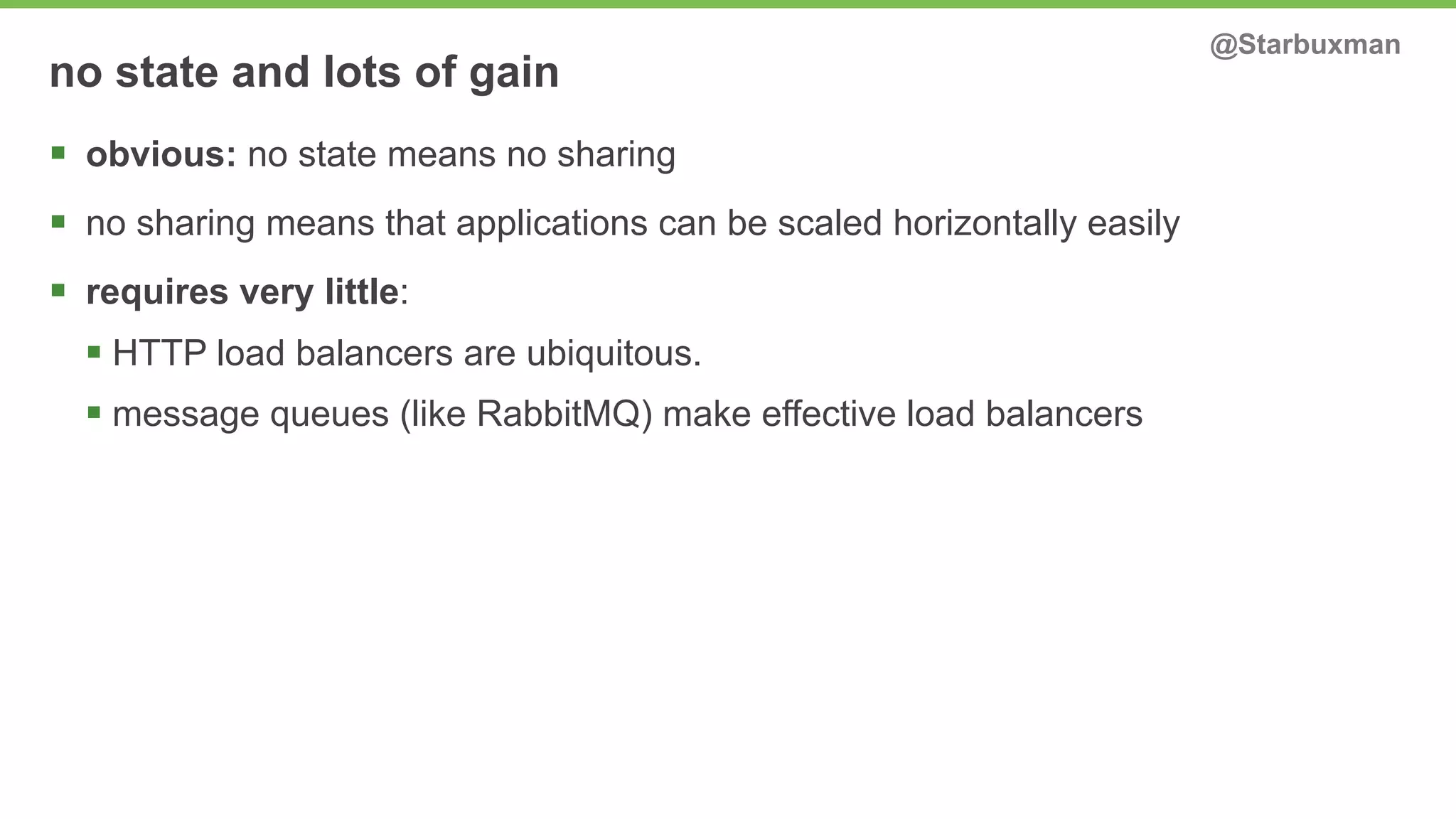 no state and lots of gain @Starbuxman 
§ obvious: no state means no sharing 
§ no sharing means that applications can be scaled horizontally easily 
§ requires very little: 
§ HTTP load balancers are ubiquitous. 
§ message queues (like RabbitMQ) make effective load balancers 
 