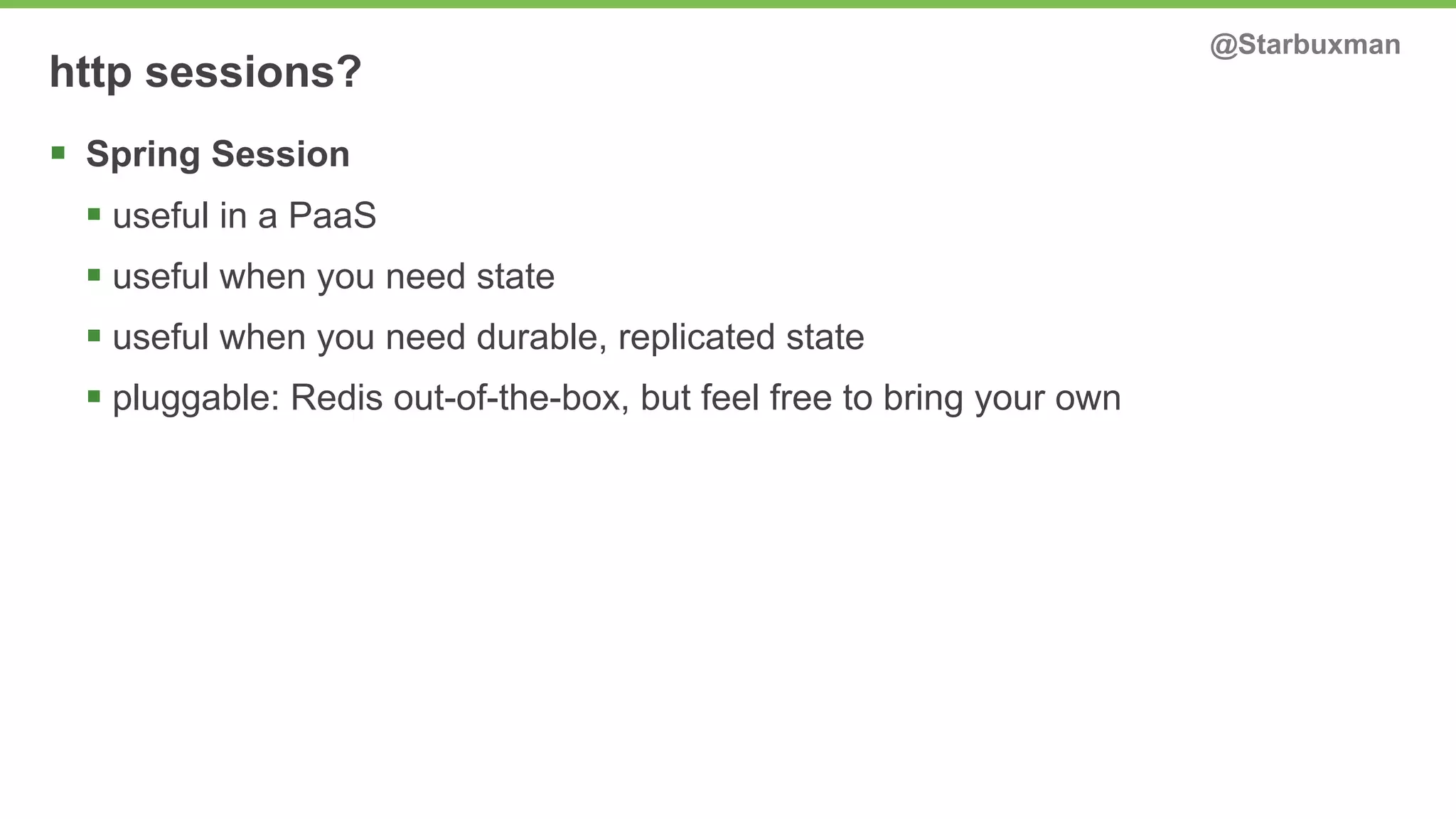 http sessions? @Starbuxman 
§ Spring Session 
§ useful in a PaaS 
§ useful when you need state 
§ useful when you need durable, replicated state 
§ pluggable: Redis out-of-the-box, but feel free to bring your own 
 