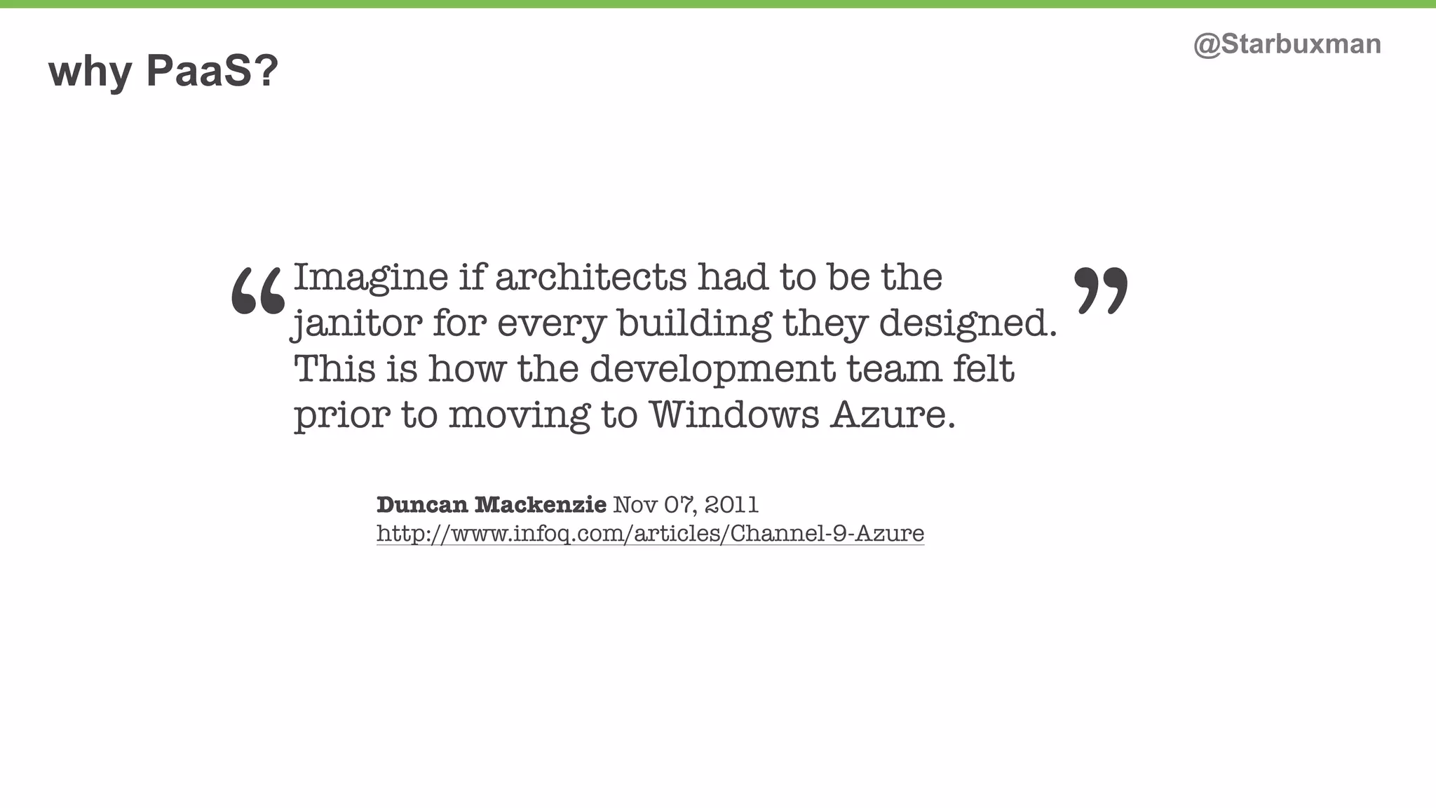 why PaaS? @Starbuxman 
“ ” 
Imagine if architects had to be the 
janitor for every building they designed. 
This is how the development team felt 
prior to moving to Windows Azure. 
Duncan Mackenzie Nov 07, 2011 
http://www.infoq.com/articles/Channel-9-Azure 
 