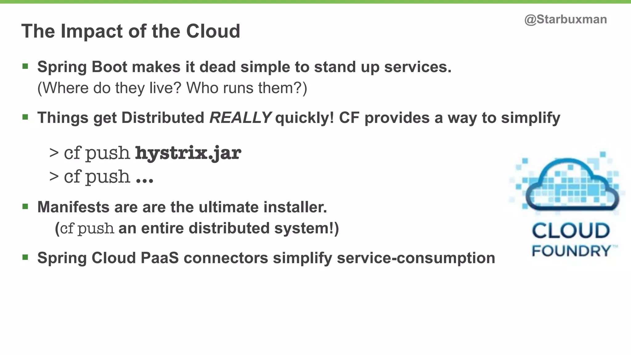 The Impact of the Cloud @Starbuxman 
§ Spring Boot makes it dead simple to stand up services. 
(Where do they live? Who runs them?) 
§ Things get Distributed REALLY quickly! CF provides a way to simplify 
> cf push hystrix.jar 
> cf push … 
§ Manifests are are the ultimate installer. 
(cf push an entire distributed system!) 
§ Spring Cloud PaaS connectors simplify service-consumption 
 