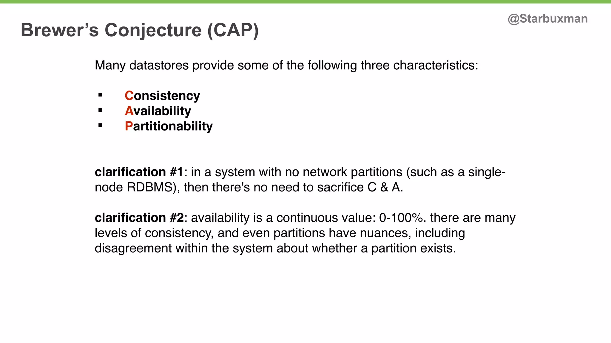 Brewer’s Conjecture (CAP) @Starbuxman 
Many datastores provide some of the following three characteristics: 
§ Consistency 
§ Availability 
§ Partitionability 
clarification #1: in a system with no network partitions (such as a single-node 
RDBMS), then there's no need to sacrifice C & A. 
clarification #2: availability is a continuous value: 0-100%. there are many 
levels of consistency, and even partitions have nuances, including 
disagreement within the system about whether a partition exists. 
 
