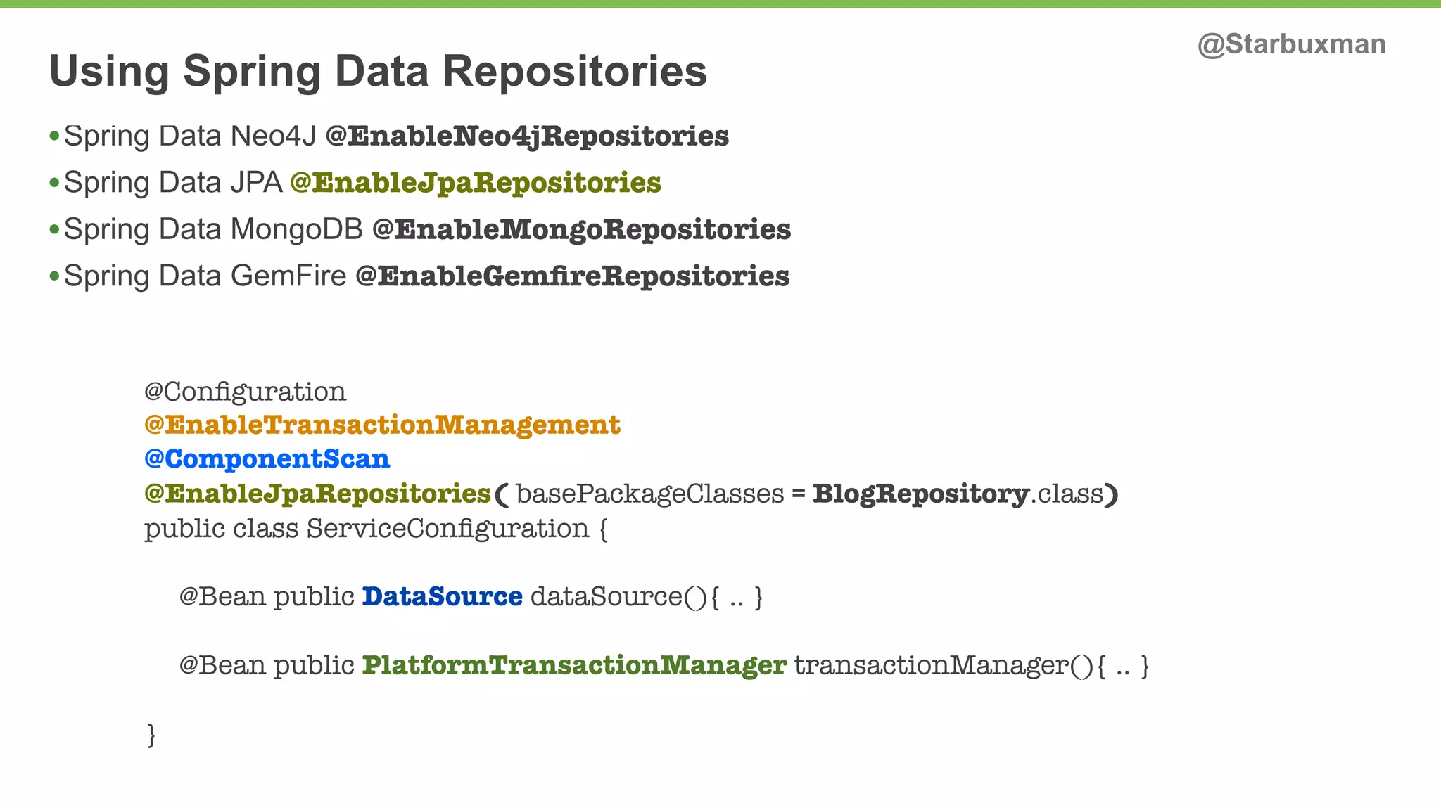 Using Spring Data Repositories @Starbuxman 
•Spring Data Neo4J @EnableNeo4jRepositories 
•Spring Data JPA @EnableJpaRepositories 
•Spring Data MongoDB @EnableMongoRepositories 
•Spring Data GemFire @EnableGemfireRepositories 
@Configuration 
@EnableTransactionManagement 
@ComponentScan 
@EnableJpaRepositories( basePackageClasses = BlogRepository.class) 
public class ServiceConfiguration { 
@Bean public DataSource dataSource(){ .. } 
@Bean public PlatformTransactionManager transactionManager(){ .. } 
} 
 