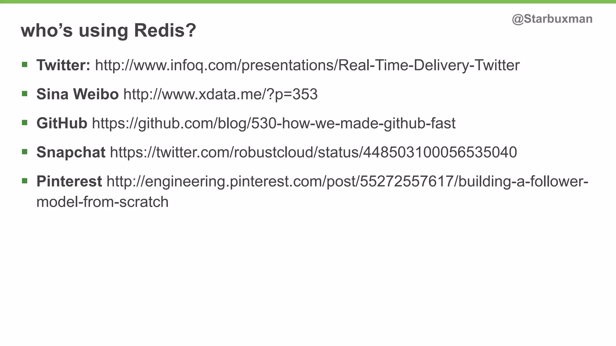 who’s using Redis? @Starbuxman 
§ Twitter: http://www.infoq.com/presentations/Real-Time-Delivery-Twitter 
§ Sina Weibo http://www.xdata.me/?p=353 
§ GitHub https://github.com/blog/530-how-we-made-github-fast 
§ Snapchat https://twitter.com/robustcloud/status/448503100056535040 
§ Pinterest http://engineering.pinterest.com/post/55272557617/building-a-follower-model- 
from-scratch 
 