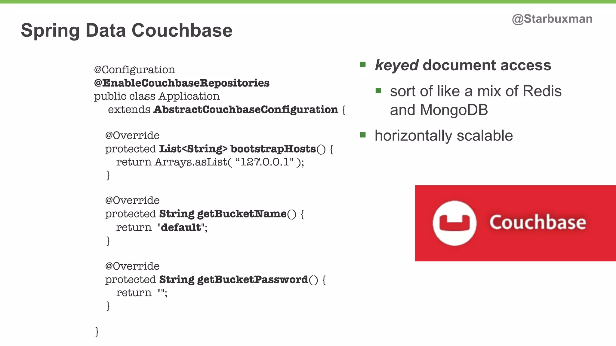 Spring Data Couchbase @Starbuxman 
§ keyed document access 
§ sort of like a mix of Redis 
and MongoDB 
§ horizontally scalable 
@Configuration 
@EnableCouchbaseRepositories 
public class Application 
extends AbstractCouchbaseConfiguration { 
@Override 
protected List<String> bootstrapHosts() { 
return Arrays.asList( “127.0.0.1" ); 
} 
@Override 
protected String getBucketName() { 
return "default"; 
} 
@Override 
protected String getBucketPassword() { 
return ""; 
} 
} 
 