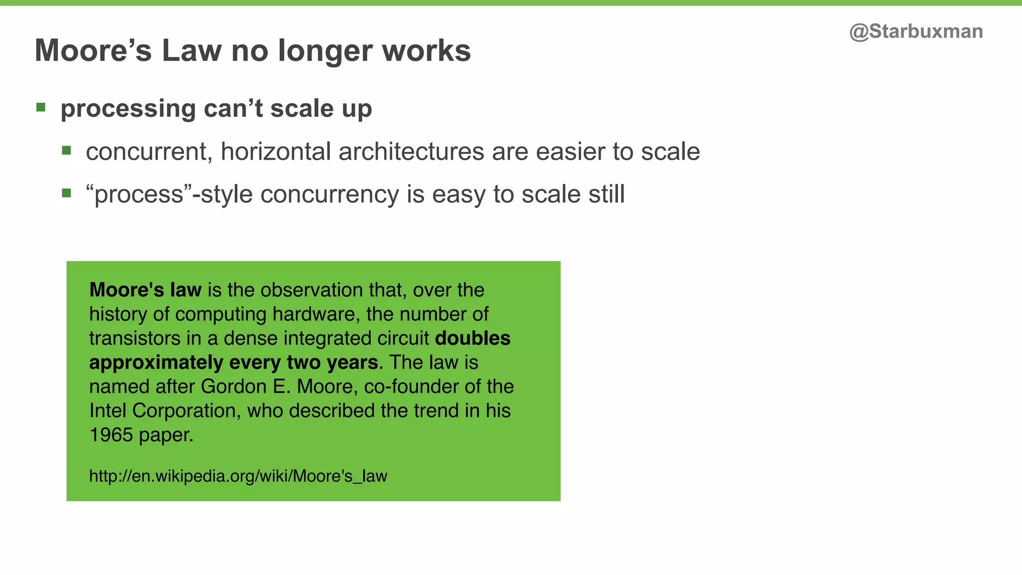 Moore’s Law no longer works @Starbuxman 
§ processing can’t scale up 
§ concurrent, horizontal architectures are easier to scale 
§ “process”-style concurrency is easy to scale still 
Moore's law is the observation that, over the 
history of computing hardware, the number of 
transistors in a dense integrated circuit doubles 
approximately every two years. The law is 
named after Gordon E. Moore, co-founder of the 
Intel Corporation, who described the trend in his 
1965 paper. 
http://en.wikipedia.org/wiki/Moore's_law 
 
