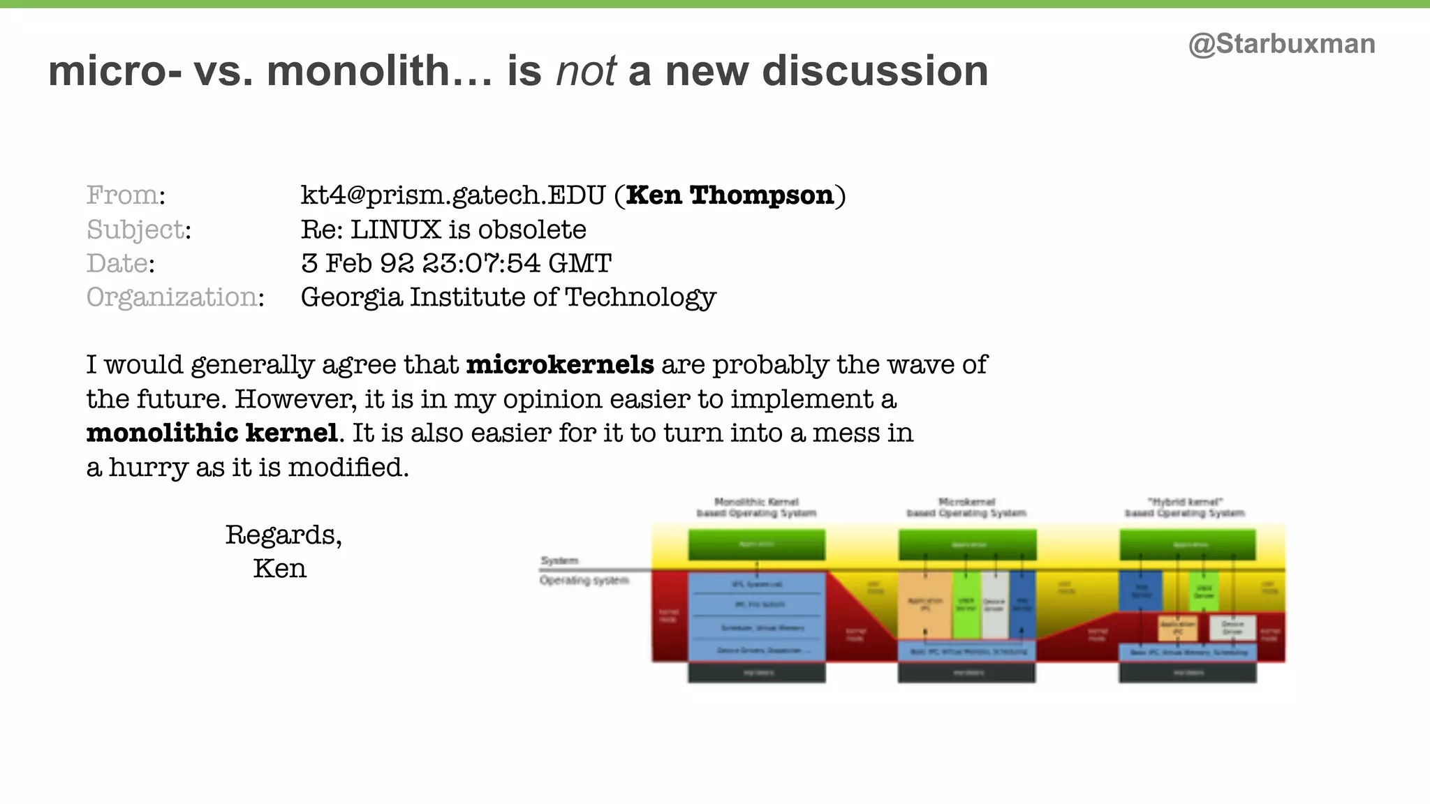 micro- vs. monolith… is not a new discussion @Starbuxman 
From: kt4@prism.gatech.EDU (Ken Thompson) 
Subject: Re: LINUX is obsolete 
Date: 3 Feb 92 23:07:54 GMT 
Organization: Georgia Institute of Technology 
I would generally agree that microkernels are probably the wave of 
the future. However, it is in my opinion easier to implement a 
monolithic kernel. It is also easier for it to turn into a mess in 
a hurry as it is modified. 
Regards, 
Ken 
 