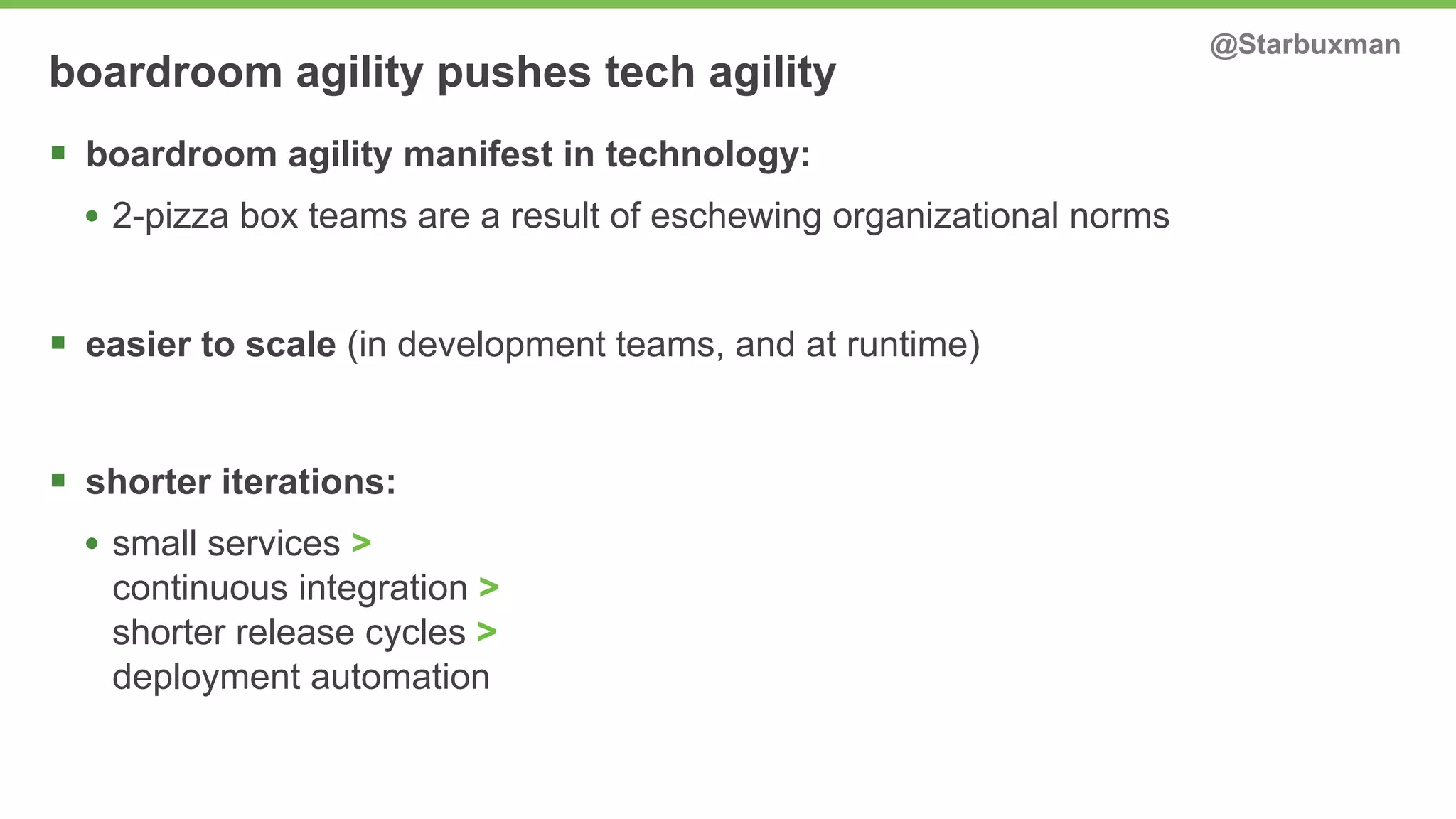 boardroom agility pushes tech agility @Starbuxman 
§ boardroom agility manifest in technology: 
• 2-pizza box teams are a result of eschewing organizational norms 
§ easier to scale (in development teams, and at runtime) 
§ shorter iterations: 
• small services > 
continuous integration > 
shorter release cycles > 
deployment automation 
 