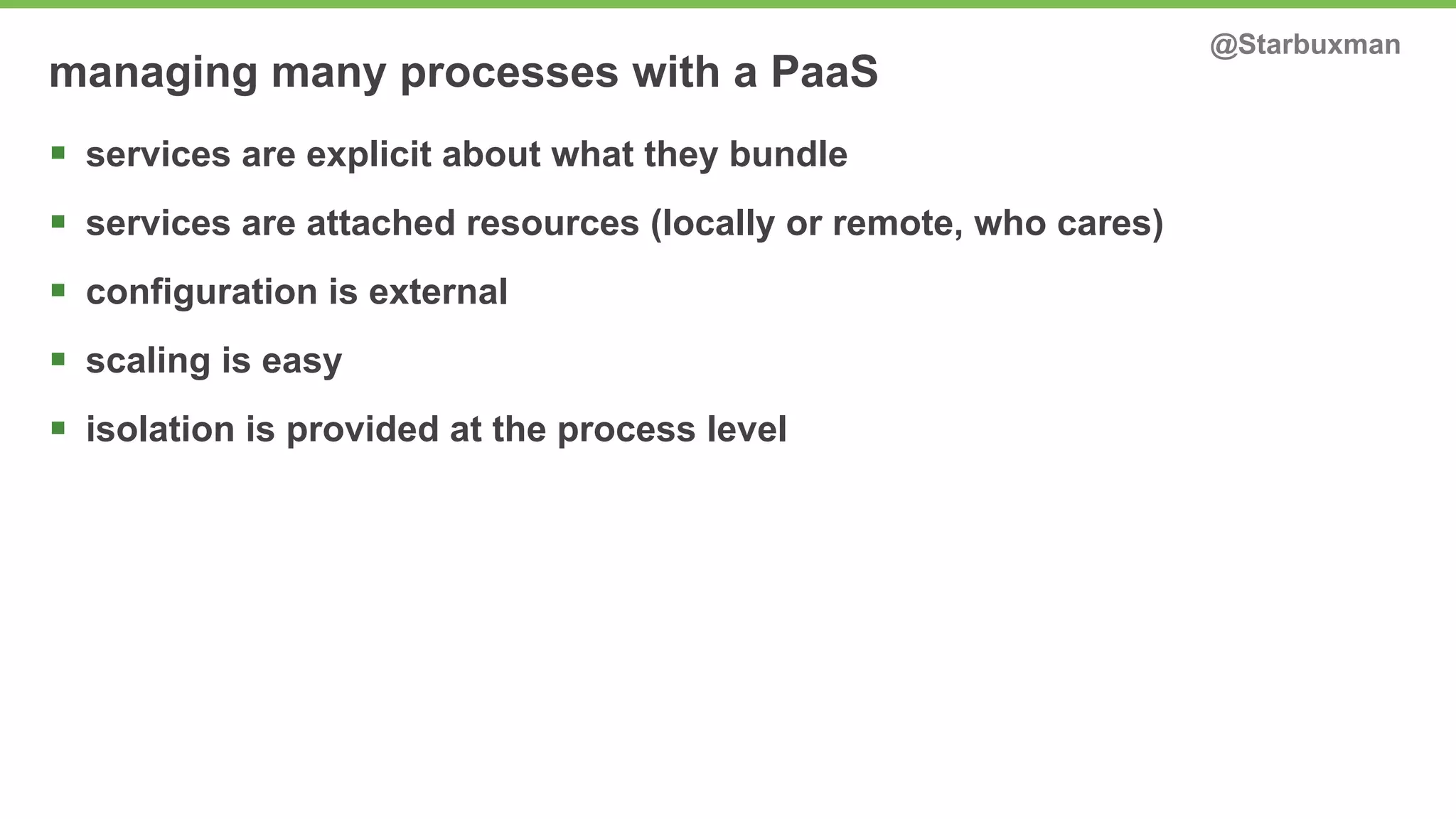 managing many processes with a PaaS @Starbuxman 
§ services are explicit about what they bundle 
§ services are attached resources (locally or remote, who cares) 
§ configuration is external 
§ scaling is easy 
§ isolation is provided at the process level 
 