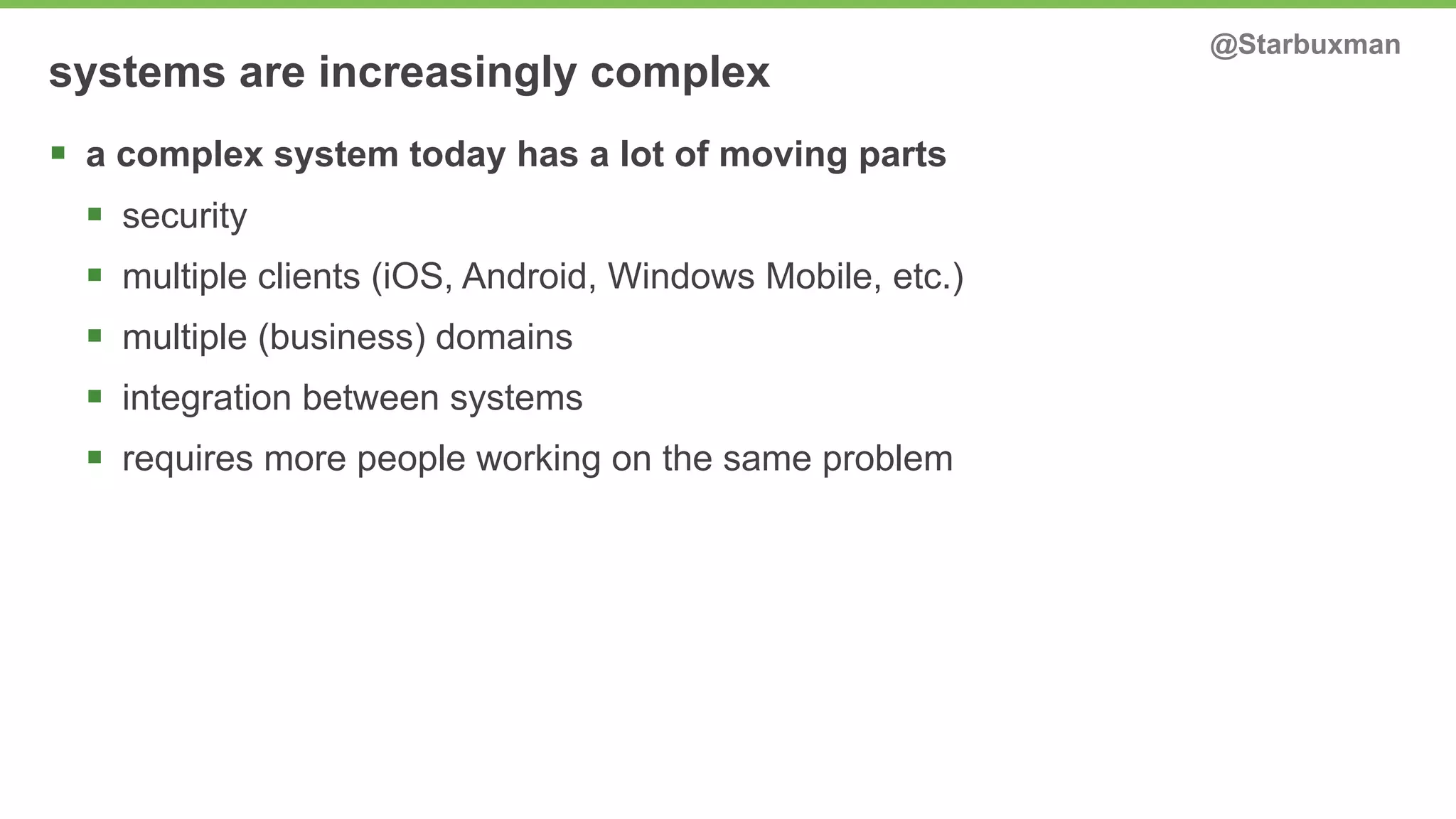 systems are increasingly complex @Starbuxman 
§ a complex system today has a lot of moving parts 
§ security 
§ multiple clients (iOS, Android, Windows Mobile, etc.) 
§ multiple (business) domains 
§ integration between systems 
§ requires more people working on the same problem 
 