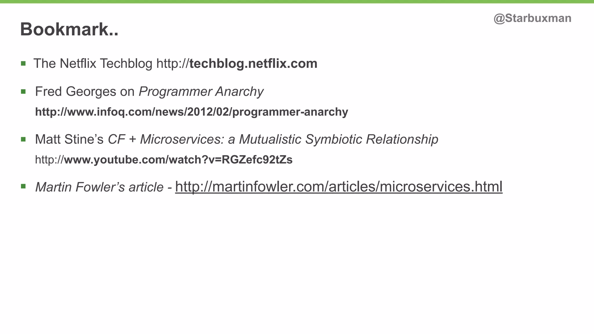 Bookmark.. @Starbuxman 
§ The Netflix Techblog http://techblog.netflix.com 
§ Fred Georges on Programmer Anarchy 
http://www.infoq.com/news/2012/02/programmer-anarchy 
§ Matt Stine’s CF + Microservices: a Mutualistic Symbiotic Relationship 
http://www.youtube.com/watch?v=RGZefc92tZs 
§ Martin Fowler’s article - http://martinfowler.com/articles/microservices.html 
 