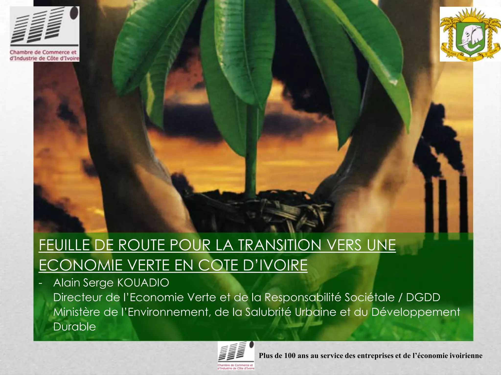 Plus de 100 ans au service des entreprises et de l’économie ivoirienne
FEUILLE DE ROUTE POUR LA TRANSITION VERS UNE
ECONOMIE VERTE EN COTE D’IVOIRE
- Alain Serge KOUADIO
Directeur de l’Economie Verte et de la Responsabilité Sociétale / DGDD
Ministère de l’Environnement, de la Salubrité Urbaine et du Développement
Durable
 