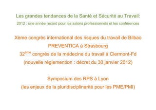 Les grandes tendances de la Santé et Sécurité au Travail:
 2012 : une année record pour les salons professionnels et les conférences


Xème congrès international des risques du travail de Bilbao
                   PREVENTICA à Strasbourg
  32ème congrès de la médecine du travail à Clermont-Fd
     (nouvelle réglemention : décret du 30 janvier 2012)


                   Symposium des RPS à Lyon
   (les enjeux de la pluridisciplinarité pour les PME/PMI)
 