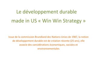 Le développement durable
  made in US « Win Win Strategy »

Issue de la commission Brundland des Nations-Unies de 1987, la notion
    de développement durable est de création récente (25 ans), elle
          associe des considérations économiques, sociales et
                          environnementales
 