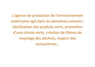 L’agence de protection de l’environnement
américaine agit dans les domaines suivants :
 labellisation des produits verts, promotion
  d’une chimie verte, création de filières de
     recyclage des déchets, respect des
                ecosystèmes…
 