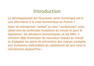 Introduction
Le développement de l'économie verte numérique est-il
une alternative à la crise économique en France ?
Dans les entreprises "vertes" ou bien "verdisantes" nous
observons de profondes mutations du travail et pour le
législateur, les décideurs économiques, et les DRH, il
convient déjà d'anticiper de nouveaux risques au travail
et d'adapter les plans de prévention des risques existants
aux évolutions inéluctables du capitalisme tel que nous le
connaissons aujourd'hui…
 