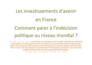 Les investissements d’avenir
                                  en France
      Comment parer à l’indécision
      politique au niveau mondial ?
L’OCDE retient qu’« une politique de croissance verte consiste à favoriser la croissance
  économique et le développement tout en veillant à ce que les actifs naturels continuent de
 fournir les ressources et les services environnementaux sur lesquels repose notre bien-être.
 Pour ce faire, elle doit catalyser l’investissement et l’innovation qui étaieront une croissance
                  durable et créeront de nouvelles opportunités économiques.
                     (« Vers une croissance verte», mai 2011)
 