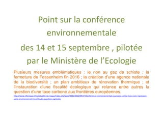 Point sur la conférence
                            environnementale
       des 14 et 15 septembre , pilotée
        par le Ministère de l’Ecologie
Plusieurs mesures emblématiques : le non au gaz de schiste ; la
fermeture de Fessenheim fin 2016 ; la création d'une agence nationale
de la biodiversité ; un plan ambitieux de rénovation thermique ; et
l'instauration d'une fiscalité écologique qui relance entre autres la
question d'une taxe carbone aux frontières européennes.
http://www.inforisque.info/actualite-du-risque/index.php?post/3831/2012/09/17/Conference-environnementale-avancees-certes-mais-vraie-regression-
sante-environnement-incertitudes-questions-agricoles
 