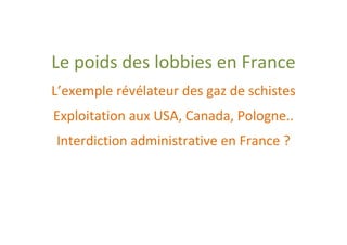 Le poids des lobbies en France
L’exemple révélateur des gaz de schistes
Exploitation aux USA, Canada, Pologne..
Interdiction administrative en France ?
 