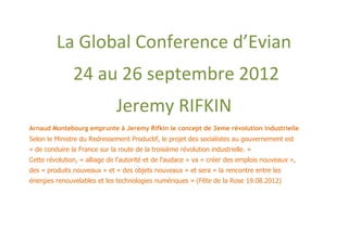 La Global Conference d’Evian
               24 au 26 septembre 2012
                               Jeremy RIFKIN
Arnaud Montebourg emprunte à Jeremy Rifkin le concept de 3eme révolution industrielle
Selon le Ministre du Redressement Productif, le projet des socialistes au gouvernement est
« de conduire la France sur la route de la troisième révolution industrielle. »
Cette révolution, « alliage de l'autorité et de l'audace » va « créer des emplois nouveaux »,
des « produits nouveaux » et « des objets nouveaux » et sera « la rencontre entre les
énergies renouvelables et les technologies numériques » (Fête de la Rose 19.08.2012)
 