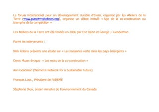 Le forum international pour un développement durable d’Evian, organisé par les Ateliers de la
Terre (www.planetworkshops.org), organise un débat intitulé « Age de la co-construction ou
triomphe de la compétition »


Les Ateliers de la Terre ont été fondés en 2006 par Eric Bazin et George J. Gendelman


Parmi les intervenants :


Nick Robins présente une étude sur « La croissance verte dans les pays émergents »


Denis Muzet évoque « Les mots de la co-construction »


Ann Goodman (Women’s Network for a Sustainable Future)


François Loos , Président de l’ADEME


Stéphane Dion, ancien ministre de l’environnement du Canada
 