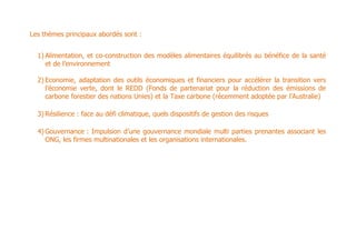 Les thèmes principaux abordés sont :


  1) Alimentation, et co-construction des modèles alimentaires équilibrés au bénéfice de la santé
     et de l’environnement

  2) Economie, adaptation des outils économiques et financiers pour accélérer la transition vers
     l’économie verte, dont le REDD (Fonds de partenariat pour la réduction des émissions de
     carbone forestier des nations Unies) et la Taxe carbone (récemment adoptée par l’Australie)

  3) Résilience : face au défi climatique, quels dispositifs de gestion des risques

  4) Gouvernance : Impulsion d’une gouvernance mondiale multi parties prenantes associant les
     ONG, les firmes multinationales et les organisations internationales.
 