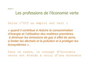 Partie 4


           Les professions de l’économie verte

Selon l’OIT un emploi est vert :

« quand il contribue à réduire la consommation
d’énergie et l’utilisation des matières premières,
 à diminuer les émissions de gaz à effet de serre,
à limiter les déchets et la pollution et à protéger les
écosystèmes ».

Dans ce cadre, le concept d’économie
verte est étendu à celui d’une économie
 