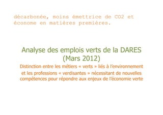 décarbonée, moins émettrice de CO2 et
économe en matières premières.




  Analyse des emplois verts de la DARES
               (Mars 2012)
 Distinction entre les métiers « verts » liés à l’environnement
  et les professions « verdisantes » nécessitant de nouvelles
 compétences pour répondre aux enjeux de l’économie verte
 