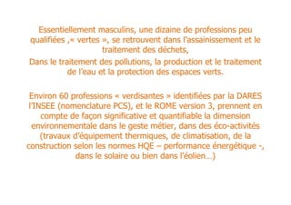 Essentiellement masculins, une dizaine de professions peu
qualifiées ,« vertes », se retrouvent dans l’assainissement et le
                     traitement des déchets,
Dans le traitement des pollutions, la production et le traitement
           de l’eau et la protection des espaces verts.

 Environ 60 professions « verdisantes » identifiées par la DARES
 l’INSEE (nomenclature PCS), et le ROME version 3, prennent en
     compte de façon significative et quantifiable la dimension
  environnementale dans le geste métier, dans des éco-activités
     (travaux d’équipement thermiques, de climatisation, de la
construction selon les normes HQE – performance énergétique -,
               dans le solaire ou bien dans l’éolien…)
 