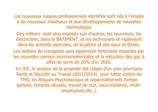 Les nouveaux risques professionnels identifiés sont liés à l’emploi
  à de nouveaux matériaux et aux développements de nouvelles
                             technologies
  Des métiers sont plus exposés que d’autres, les couvreurs, les
  électriciens, dans le BATIMENT, et les techniciens et ingénieurs
   dans les activités agricoles, de la pêche et des eaux et fôrets.
Les métiers du transports sont également fortement impactés par
les nouvelles normes environnementales et la réduction des gaz à
                  effet de serre de 20% d’ici 2020.
  En IDF, le secteur de la propreté fait l’objet d’un plan prioritaire
  Santé et Sécurité au Travail (2011/2014) pour lutter contre les
    TMS, les Risques Psychosociaux et organisationnels (temps
  partiels, horaires décalés, travail de nuit, sous-traitance, multi-
                           employeurs etc..)
 