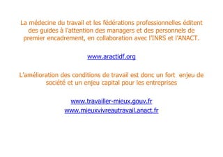 La médecine du travail et les fédérations professionnelles éditent
   des guides à l’attention des managers et des personnels de
 premier encadrement, en collaboration avec l’INRS et l’ANACT.

                        www.aractidf.org

L’amélioration des conditions de travail est donc un fort enjeu de
         société et un enjeu capital pour les entreprises

                 www.travailler-mieux.gouv.fr
                www.mieuxvivreautravail.anact.fr
 
