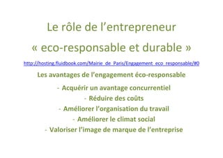 Le rôle de l’entrepreneur
   « eco-responsable et durable »
http://hosting.fluidbook.com/Mairie_de_Paris/Engagement_eco_responsable/#0

     Les avantages de l’engagement éco-responsable
            - Acquérir un avantage concurrentiel
                       - Réduire des coûts
             - Améliorer l’organisation du travail
                 - Améliorer le climat social
        - Valoriser l’image de marque de l’entreprise
 