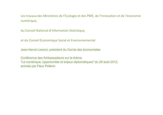 Les travaux des Ministères de l’Ecologie et des PME, de l’Innovation et de l’économie
numérique,

du Conseil National d’Information Statistique,

et du Conseil Economique Social et Environnemental

Jean-Hervé Lorenzi, président du Cercle des économistes

Conférence des Ambassadeurs sur le thème
"Le numérique, opportunités et enjeux diplomatiques" du 29 août 2012,
animée par Fleur Pellerin
 