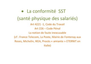 La conformité SST
  (santé physique des salariés)
              Art 4221 -1, Code du Travail
                  Art 226 – Code Pénal
             La notion de faute inexcusable
(cf : France Telecom, La Poste, Mairie de Fontenay aux
 Roses, Michelin, IKEA, Procès « amiante » ETERNIT en
                         Italie)
 