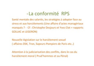 - La conformité RPS
Santé mentale des salariés, les stratégies à adopter face au
stress et aux harcèlements (Une affaire d’actes managériaux
manqués ? - Cf : Christophe Desjours et Yves Clot + rapports
GOLLAC et LEGERON)

Nouvelle législation sur le harcèlement sexuel
( affaires DSK, Tron, Sapeurs-Pompiers de Paris etc..)

Attention à la judiciarisation des conflits, dans le cas du
harcèlement moral ( Prud’hommes et au Pénal)
 